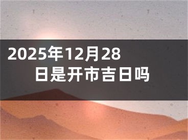 2025年12月28日是开市吉日吗