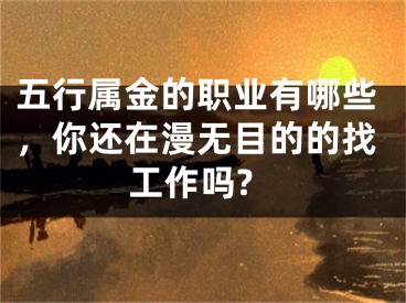五行属金的职业有哪些，你还在漫无目的的找工作吗?