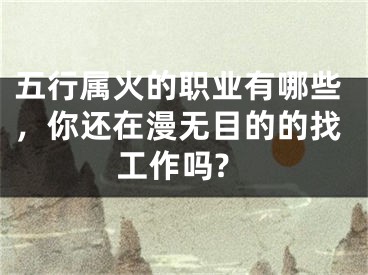 五行属火的职业有哪些，你还在漫无目的的找工作吗?