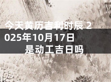 今天黄历吉利时辰 2025年10月17日是动工吉日吗