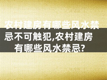 农村建房有哪些风水禁忌不可触犯,农村建房有哪些风水禁忌?