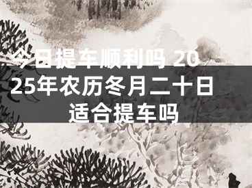 今日提车顺利吗 2025年农历冬月二十日适合提车吗
