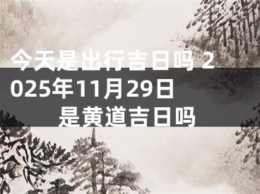今天是出行吉日吗 2025年11月29日是黄道吉日吗