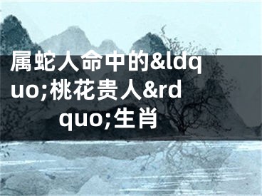 属蛇人命中的&ldquo;桃花贵人&rdquo;生肖