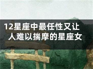 12星座中最任性又让人难以揣摩的星座女