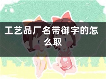 工艺品厂名带御字的怎么取