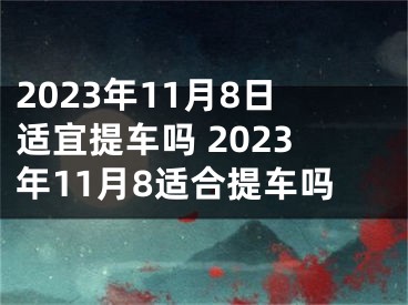 2023年11月8日适宜提车吗 2023年11月8适合提车吗