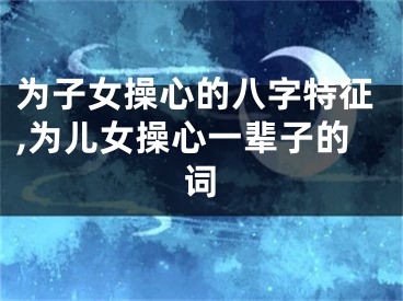 为子女操心的八字特征,为儿女操心一辈子的词