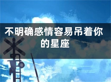 不明确感情容易吊着你的星座