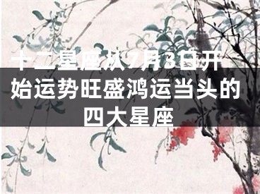 十二星座从7月3日开始运势旺盛鸿运当头的四大星座