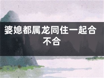 婆媳都属龙同住一起合不合