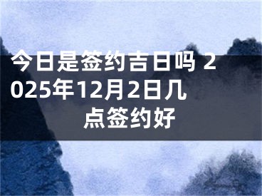 今日是签约吉日吗 2025年12月2日几点签约好