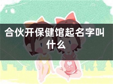合伙开保健馆起名字叫什么