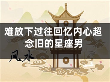 难放下过往回忆内心超念旧的星座男