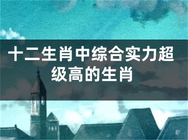 十二生肖中综合实力超级高的生肖