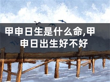 甲申日生是什么命,甲申日出生好不好