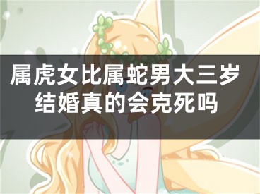 属虎女比属蛇男大三岁结婚真的会克死吗