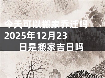 今天可以搬家乔迁吗 2025年12月23日是搬家吉日吗