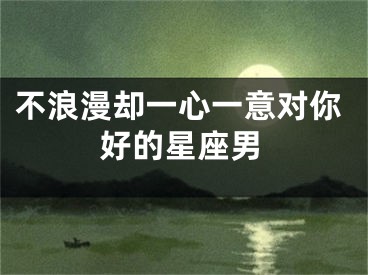 不浪漫却一心一意对你好的星座男