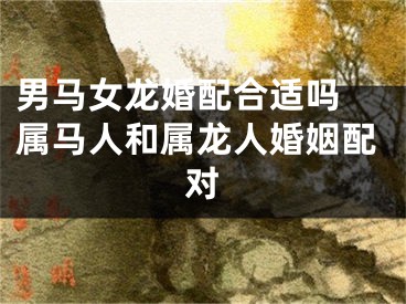 男马女龙婚配合适吗 属马人和属龙人婚姻配对
