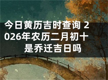 今日黄历吉时查询 2026年农历二月初十是乔迁吉日吗