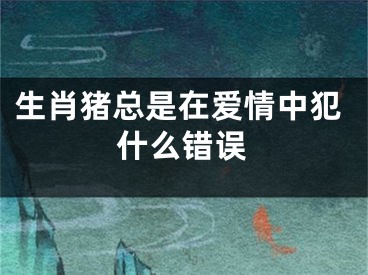生肖猪总是在爱情中犯什么错误