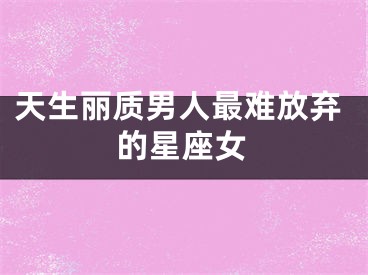 天生丽质男人最难放弃的星座女