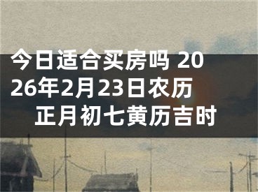 今日适合买房吗 2026年2月23日农历正月初七黄历吉时