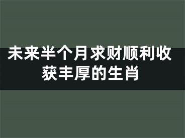 未来半个月求财顺利收获丰厚的生肖