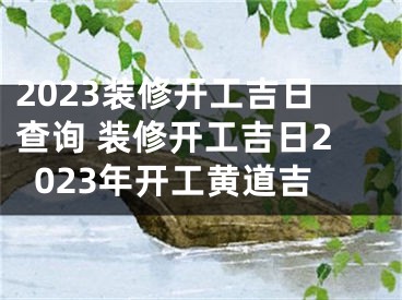 2023装修开工吉日查询 装修开工吉日2023年开工黄道吉