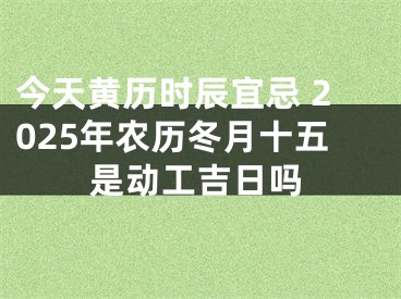 今天黄历时辰宜忌 2025年农历冬月十五是动工吉日吗
