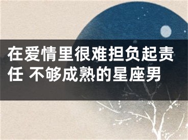在爱情里很难担负起责任 不够成熟的星座男