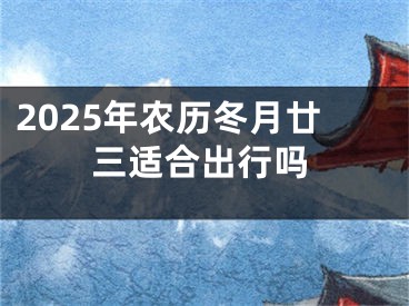 2025年农历冬月廿三适合出行吗