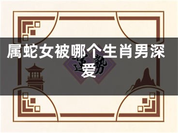 属蛇女被哪个生肖男深爱