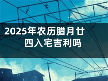 2025年农历腊月廿四入宅吉利吗