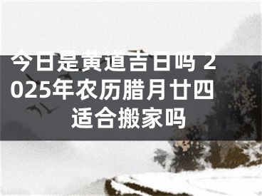 今日是黄道吉日吗 2025年农历腊月廿四适合搬家吗