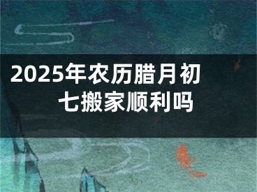 2025年农历腊月初七搬家顺利吗