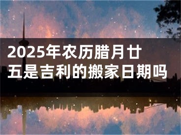 2025年农历腊月廿五是吉利的搬家日期吗