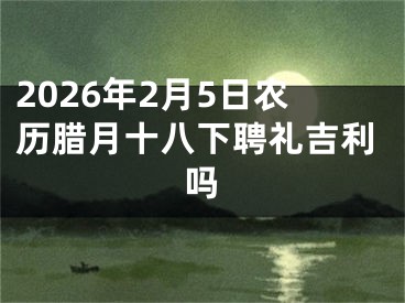 2026年2月5日农历腊月十八下聘礼吉利吗
