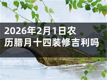 2026年2月1日农历腊月十四装修吉利吗