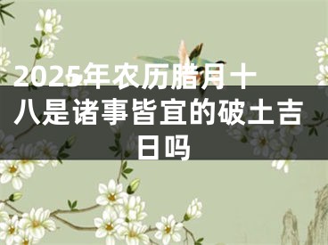 2025年农历腊月十八是诸事皆宜的破土吉日吗