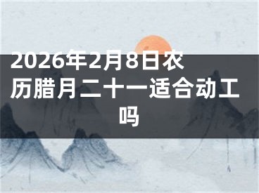 2026年2月8日农历腊月二十一适合动工吗