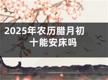 2025年农历腊月初十能安床吗