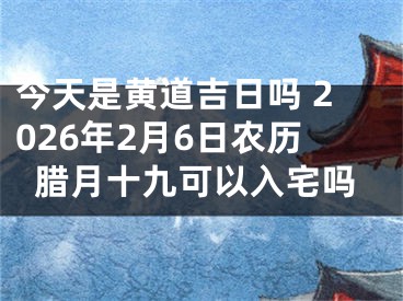 今天是黄道吉日吗 2026年2月6日农历腊月十九可以入宅吗