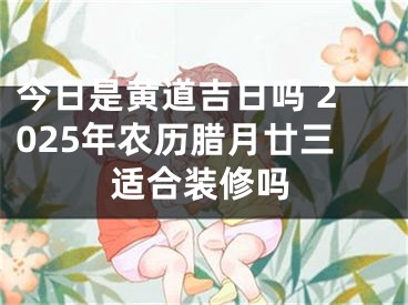 今日是黄道吉日吗 2025年农历腊月廿三适合装修吗