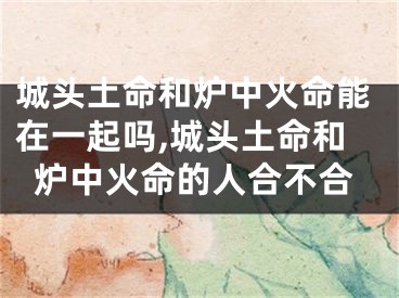 城头土命和炉中火命能在一起吗,城头土命和炉中火命的人合不合