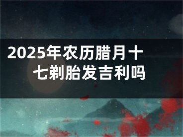 2025年农历腊月十七剃胎发吉利吗