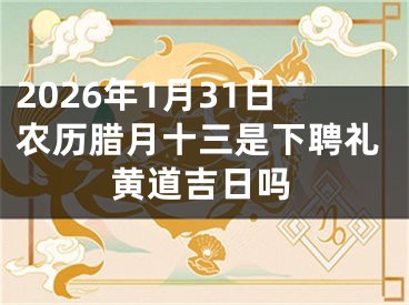 2026年1月31日农历腊月十三是下聘礼黄道吉日吗