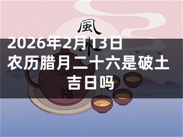 2026年2月13日农历腊月二十六是破土吉日吗