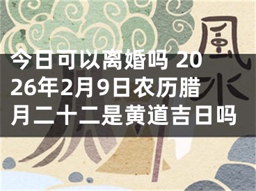 今日可以离婚吗 2026年2月9日农历腊月二十二是黄道吉日吗